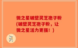 微之星破壁灵芝孢子粉(破壁灵芝孢子粉，让微之星活力更强！)