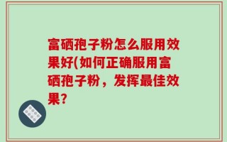 富硒孢子粉怎么服用效果好(如何正确服用富硒孢子粉，发挥最佳效果？