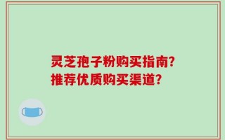 灵芝孢子粉购买指南？推荐优质购买渠道？