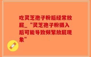 吃灵芝孢子粉后经常放屁_“灵芝孢子粉摄入后可能导致频繁放屁现象”