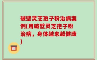 破壁灵芝孢子粉治病案例(用破壁灵芝孢子粉治病，身体越来越健康)