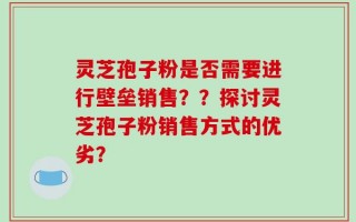 灵芝孢子粉是否需要进行壁垒销售？？探讨灵芝孢子粉销售方式的优劣？