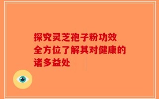 探究灵芝孢子粉功效 全方位了解其对健康的诸多益处