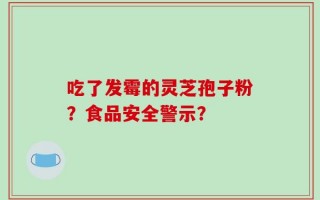 吃了发霉的灵芝孢子粉？食品安全警示？