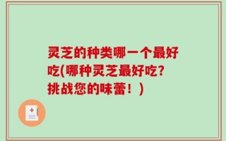 灵芝的种类哪一个最好吃(哪种灵芝最好吃？挑战您的味蕾！)