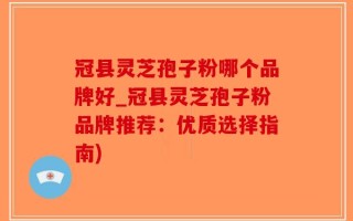 冠县灵芝孢子粉哪个品牌好_冠县灵芝孢子粉品牌推荐：优质选择指南)