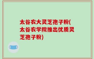 太谷农大灵芝孢子粉(太谷农学院推出优质灵芝孢子粉)