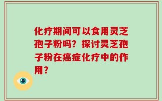 化疗期间可以食用灵芝孢子粉吗？探讨灵芝孢子粉在癌症化疗中的作用？
