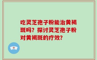 吃灵芝孢子粉能治黄褐斑吗？探讨灵芝孢子粉对黄褐斑的疗效？