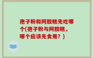 孢子粉和阿胶糕先吃哪个(孢子粉与阿胶糕，哪个应该先食用？)