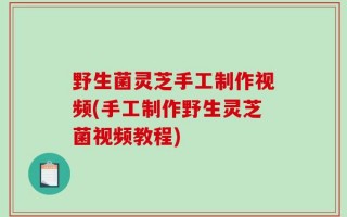 野生菌灵芝手工制作视频(手工制作野生灵芝菌视频教程)