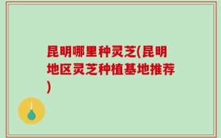昆明哪里种灵芝(昆明地区灵芝种植基地推荐)