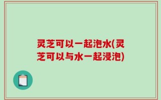 灵芝可以一起泡水(灵芝可以与水一起浸泡)