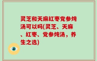 灵芝和天麻红枣党参炖汤可以吗(灵芝、天麻、红枣、党参炖汤，养生之选)