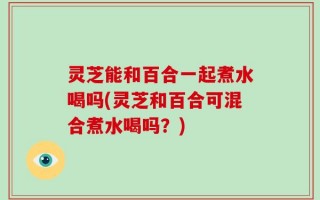 灵芝能和百合一起煮水喝吗(灵芝和百合可混合煮水喝吗？)