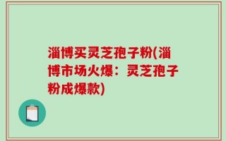 淄博买灵芝孢子粉(淄博市场火爆：灵芝孢子粉成爆款)