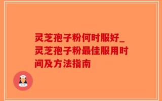 灵芝孢子粉何时服好_灵芝孢子粉最佳服用时间及方法指南