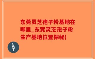 东莞灵芝孢子粉基地在哪里_东莞灵芝孢子粉生产基地位置探秘)