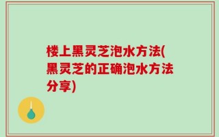 楼上黑灵芝泡水方法(黑灵芝的正确泡水方法分享)