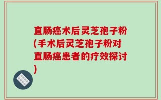直肠癌术后灵芝孢子粉(手术后灵芝孢子粉对直肠癌患者的疗效探讨)
