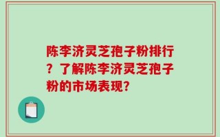 陈李济灵芝孢子粉排行？了解陈李济灵芝孢子粉的市场表现？