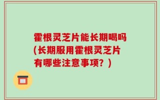 霍根灵芝片能长期喝吗(长期服用霍根灵芝片有哪些注意事项？)