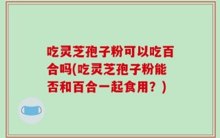 吃灵芝孢子粉可以吃百合吗(吃灵芝孢子粉能否和百合一起食用？)