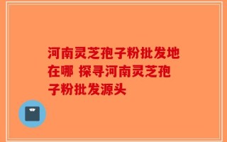 河南灵芝孢子粉批发地在哪 探寻河南灵芝孢子粉批发源头