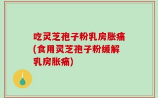 吃灵芝孢子粉乳房胀痛(食用灵芝孢子粉缓解乳房胀痛)