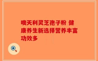 噢天利灵芝孢子粉 健康养生新选择营养丰富功效多