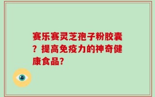 赛乐赛灵芝孢子粉胶囊？提高免疫力的神奇健康食品？