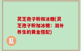 灵芝孢子粉和冰糖(灵芝孢子粉加冰糖：滋补养生的黄金搭配)