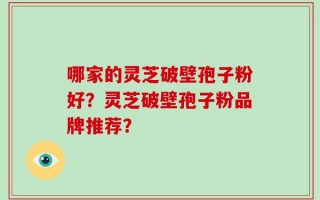 哪家的灵芝破壁孢子粉好？灵芝破壁孢子粉品牌推荐？