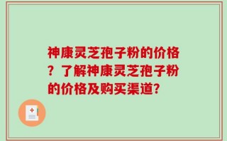 神康灵芝孢子粉的价格？了解神康灵芝孢子粉的价格及购买渠道？