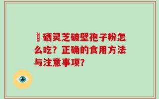 冨硒灵芝破壁孢子粉怎么吃？正确的食用方法与注意事项？