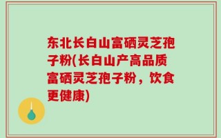 东北长白山富硒灵芝孢子粉(长白山产高品质富硒灵芝孢子粉，饮食更健康)