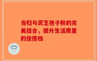 当归与灵芝孢子粉的完美结合，提升生活质量的佳搭档