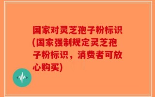 国家对灵芝孢子粉标识(国家强制规定灵芝孢子粉标识，消费者可放心购买)