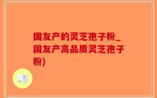 国友产的灵芝孢子粉_国友产高品质灵芝孢子粉)
