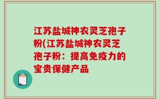 江苏盐城神农灵芝孢子粉(江苏盐城神农灵芝孢子粉：提高免疫力的宝贵保健产品