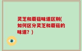 灵芝和蘑菇味道区别(如何区分灵芝和蘑菇的味道？)