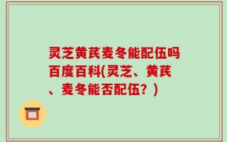 灵芝黄芪麦冬能配伍吗百度百科(灵芝、黄芪、麦冬能否配伍？)