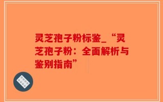 灵芝孢子粉标鉴_“灵芝孢子粉：全面解析与鉴别指南”