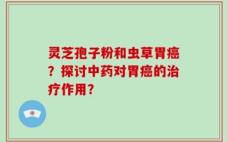 灵芝孢子粉和虫草胃癌？探讨中药对胃癌的治疗作用？