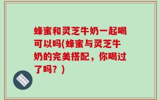 蜂蜜和灵芝牛奶一起喝可以吗(蜂蜜与灵芝牛奶的完美搭配，你喝过了吗？)