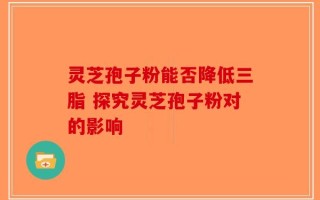 灵芝孢子粉能否降低三脂 探究灵芝孢子粉对的影响