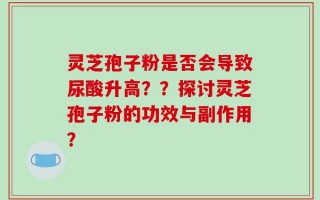 灵芝孢子粉是否会导致尿酸升高？？探讨灵芝孢子粉的功效与副作用？