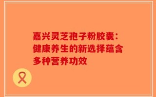 嘉兴灵芝孢子粉胶囊：健康养生的新选择蕴含多种营养功效