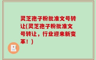 灵芝孢子粉批准文号转让(灵芝孢子粉批准文号转让，行业迎来新变革！)