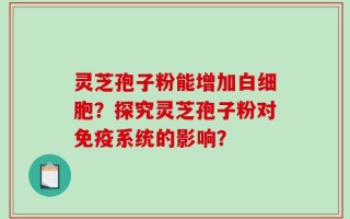 灵芝孢子粉能增加白细胞？探究灵芝孢子粉对免疫系统的影响？
